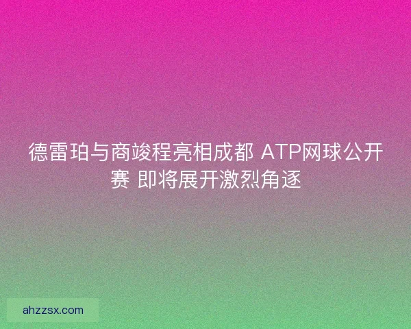 德雷珀与商竣程亮相成都 ATP网球公开赛 即将展开激烈角逐