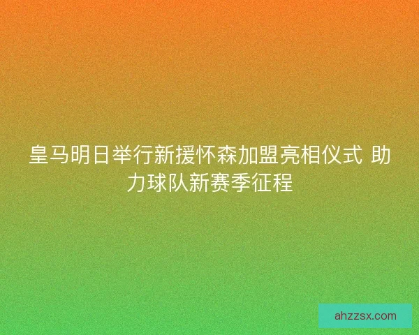 皇马明日举行新援怀森加盟亮相仪式 助力球队新赛季征程