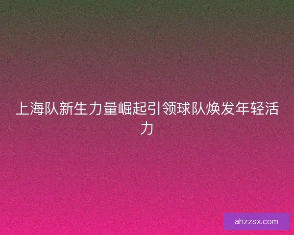 上海队新生力量崛起引领球队焕发年轻活力